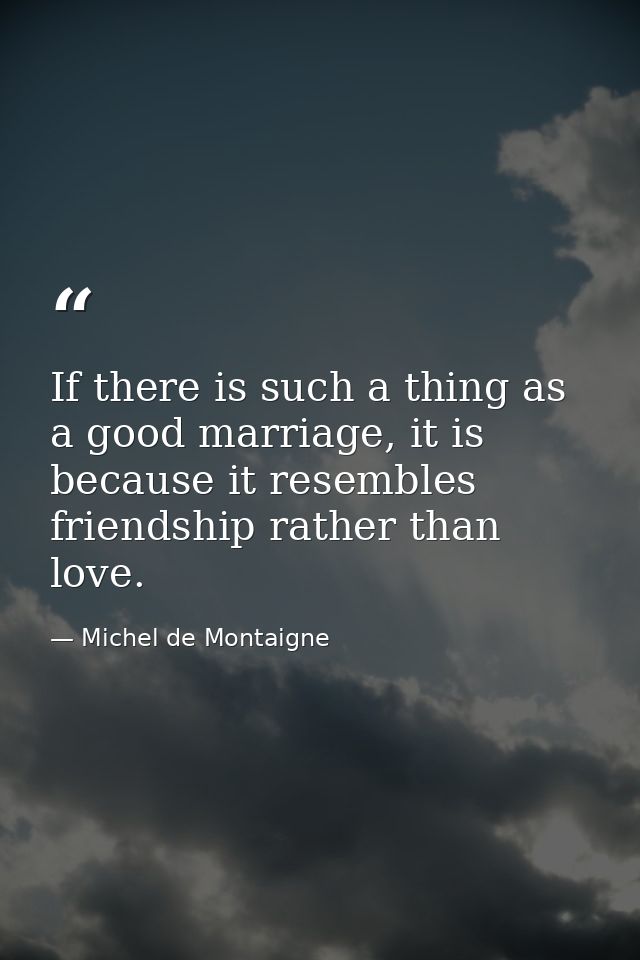 If there is such a thing as a good marriage, it is because it resembles friendship rather than love. — Michel de Montaigne
