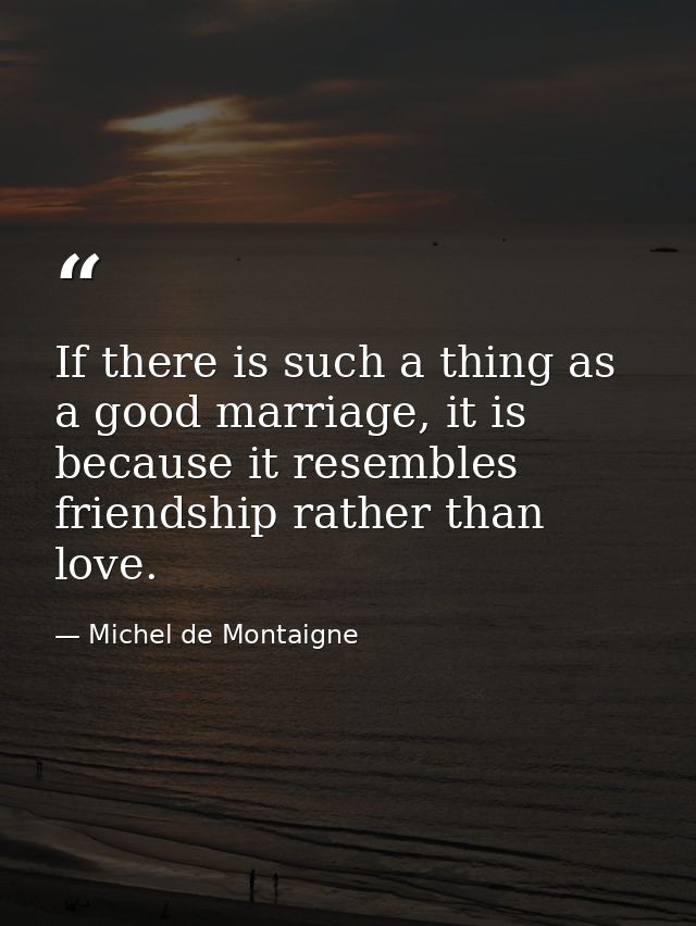 If there is such a thing as a good marriage, it is because it resembles friendship rather than love. — Michel de Montaigne