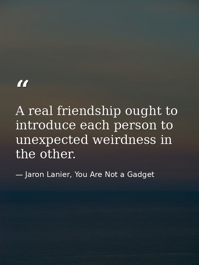 A real friendship ought to introduce each person to unexpected weirdness in the other. — Jaron Lanier, You Are Not a Gadget