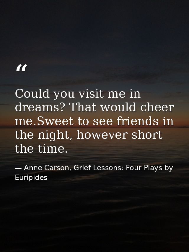Could you visit me in dreams? That would cheer me.Sweet to see friends in the night, however short the time. — Anne Carson, Grief Lessons: Four Plays by Euripides