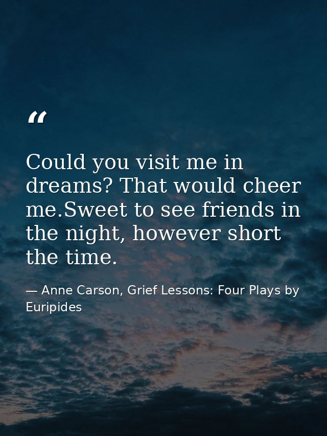 Could you visit me in dreams? That would cheer me.Sweet to see friends in the night, however short the time. — Anne Carson, Grief Lessons: Four Plays by Euripides