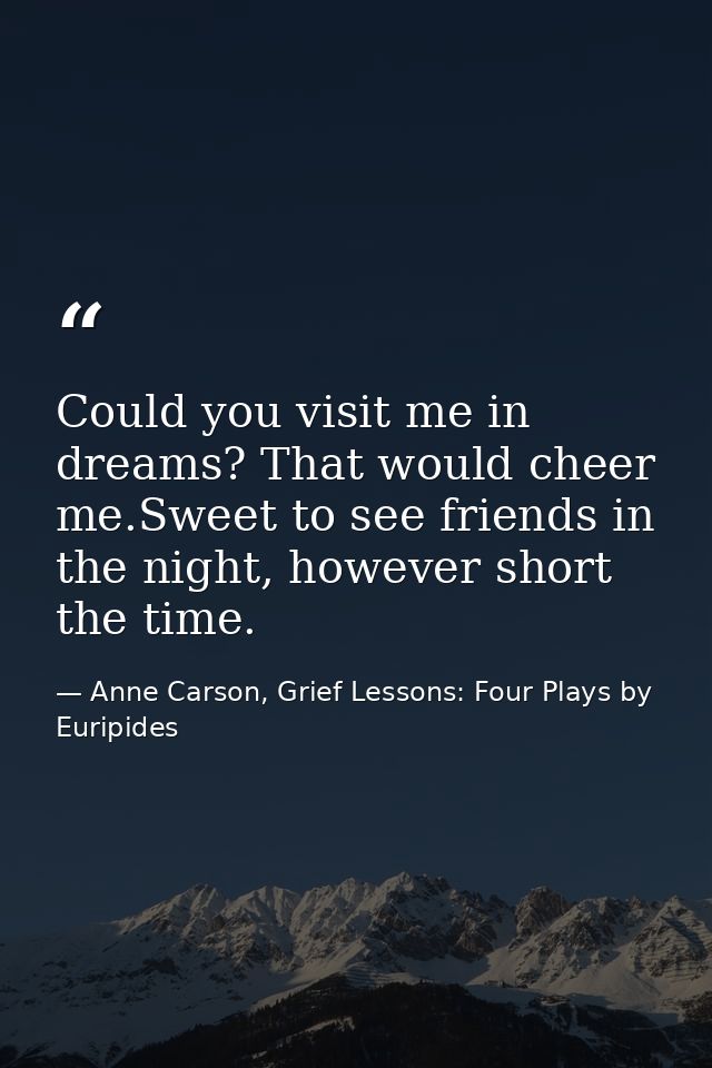 Could you visit me in dreams? That would cheer me.Sweet to see friends in the night, however short the time. — Anne Carson, Grief Lessons: Four Plays by Euripides