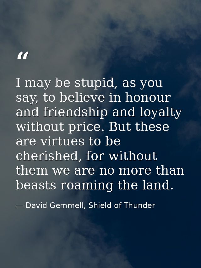 I may be stupid, as you say, to believe in honour and friendship and loyalty without price. But these are virtues to be  — David Gemmell, Shield of Thunder