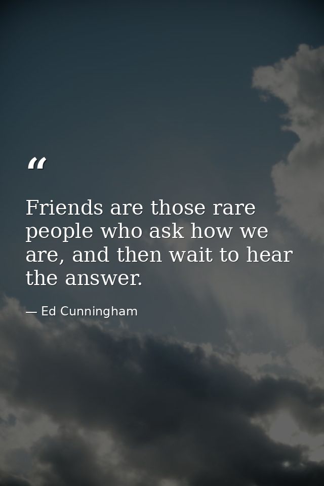 Friends are those rare people who ask how we are, and then wait to hear the answer. — Ed Cunningham
