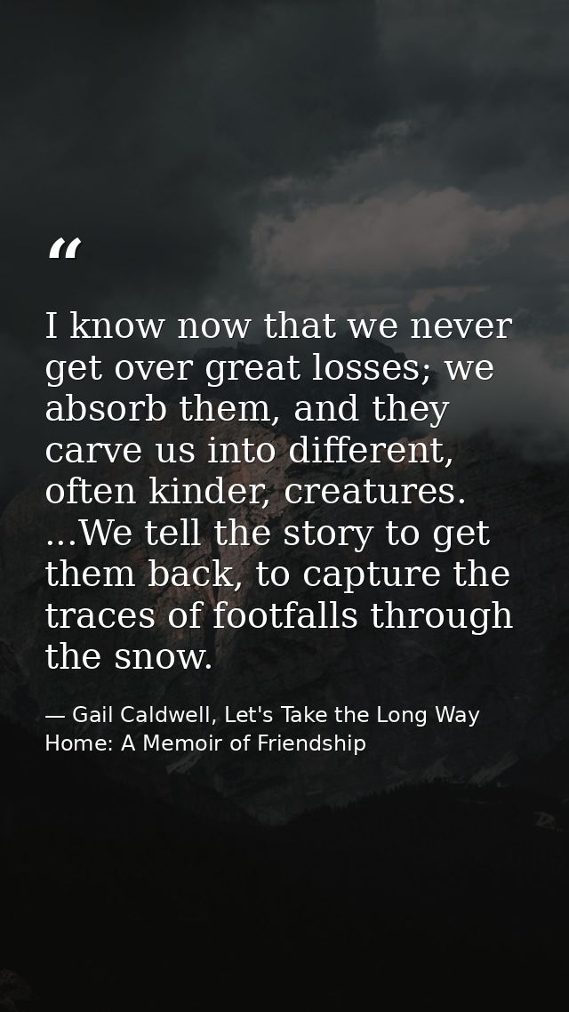 I know now that we never get over great losses; we absorb them, and they carve us into different, often kinder, creature — Gail Caldwell, Let's Take the Long Way Home: A Memoir of Friendship