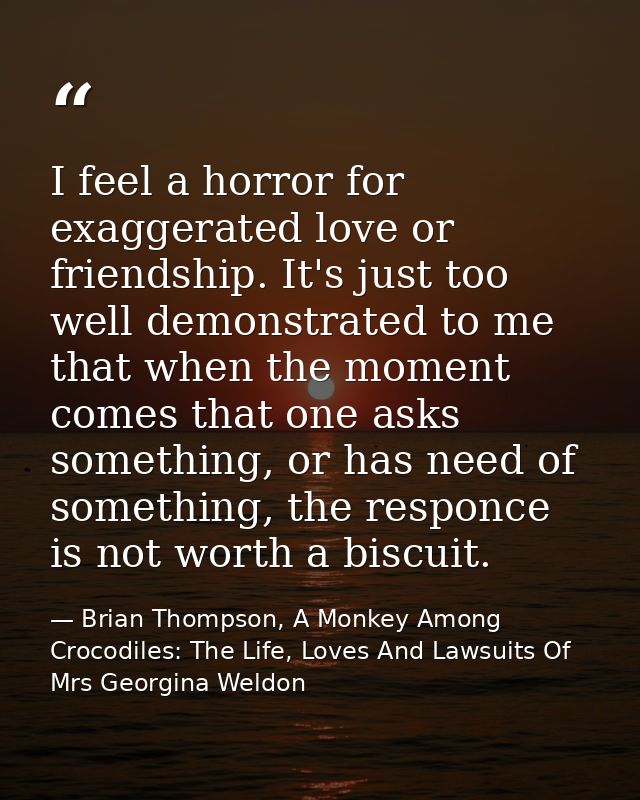 I feel a horror for exaggerated love or friendship. It's just too well demonstrated to me that when the moment comes tha — Brian Thompson, A Monkey Among Crocodiles: The Life, Loves And Lawsuits Of Mrs Georgina Weldon