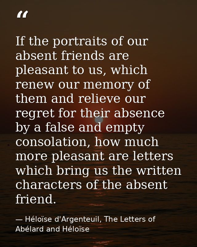 If the portraits of our absent friends are pleasant to us, which renew our memory of them and relieve our regret for the — Héloïse d'Argenteuil, The Letters of Abélard and Héloïse