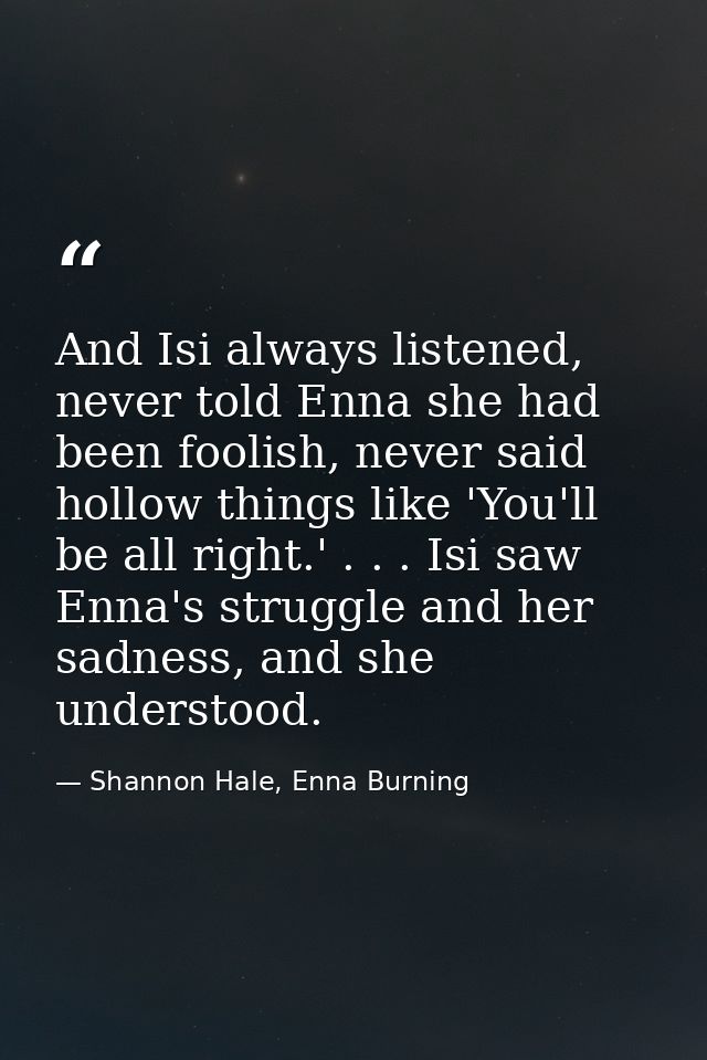 And Isi always listened, never told Enna she had been foolish, never said hollow things like 'You'll be all right.' . .  — Shannon Hale, Enna Burning