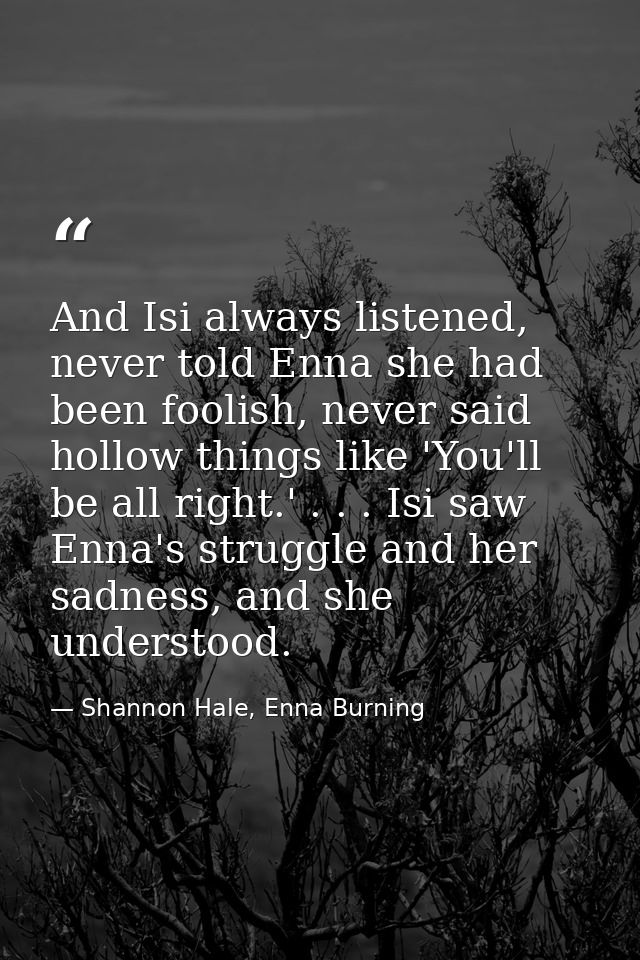 And Isi always listened, never told Enna she had been foolish, never said hollow things like 'You'll be all right.' . .  — Shannon Hale, Enna Burning