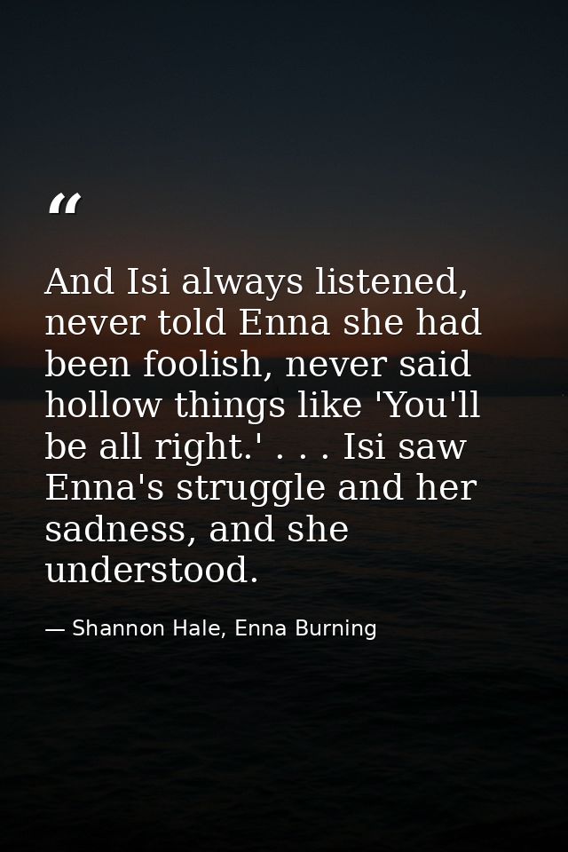 And Isi always listened, never told Enna she had been foolish, never said hollow things like 'You'll be all right.' . .  — Shannon Hale, Enna Burning