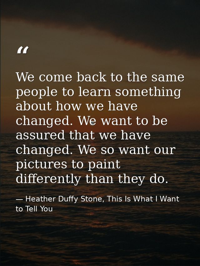 We come back to the same people to learn something about how we have changed. We want to be assured that we have changed — Heather Duffy Stone, This Is What I Want to Tell You