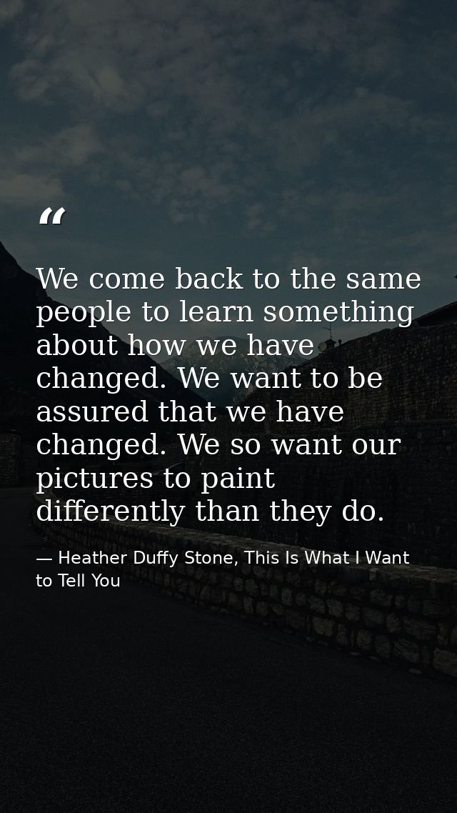 We come back to the same people to learn something about how we have changed. We want to be assured that we have changed — Heather Duffy Stone, This Is What I Want to Tell You