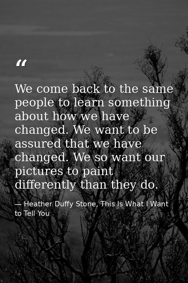 We come back to the same people to learn something about how we have changed. We want to be assured that we have changed — Heather Duffy Stone, This Is What I Want to Tell You