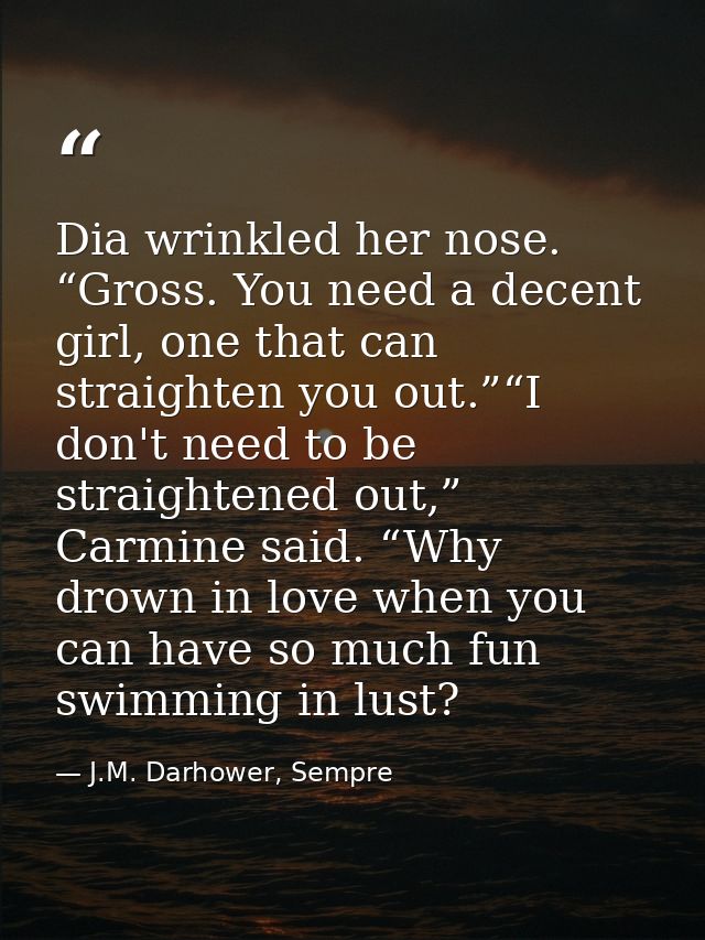 Dia wrinkled her nose. “Gross. You need a decent girl, one that can straighten you out.”“I don't need to be straightened — J.M. Darhower, Sempre