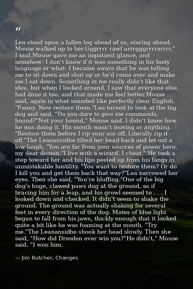 Lea stood upon a fallen log ahead of us, staring ahead. Mouse walked up to her.Gggrrrr rawf arrrgggrrrrarrrr," I said.Mo — Jim Butcher, Changes
