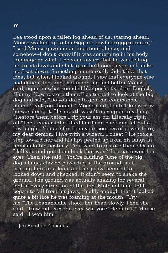Lea stood upon a fallen log ahead of us, staring ahead. Mouse walked up to her.Gggrrrr rawf arrrgggrrrrarrrr," I said.Mo — Jim Butcher, Changes
