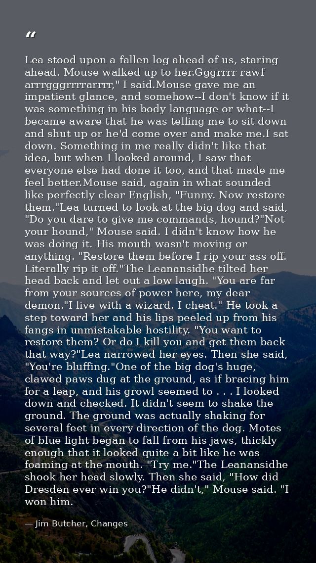 Lea stood upon a fallen log ahead of us, staring ahead. Mouse walked up to her.Gggrrrr rawf arrrgggrrrrarrrr," I said.Mo — Jim Butcher, Changes