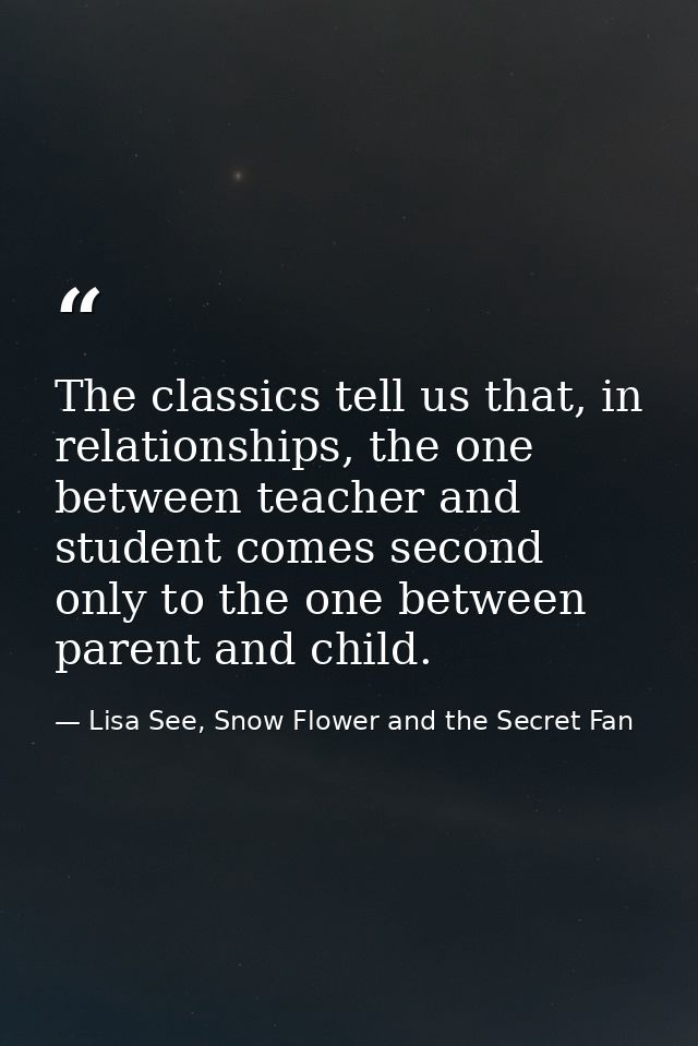 The classics tell us that, in relationships, the one between teacher and student comes second only to the one between pa — Lisa See, Snow Flower and the Secret Fan