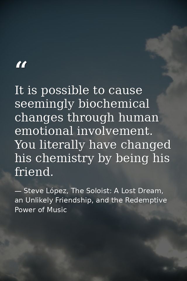 It is possible to cause seemingly biochemical changes through human emotional involvement. You literally have changed hi — Steve López, The Soloist: A Lost Dream, an Unlikely Friendship, and the Redemptive Power of Music
