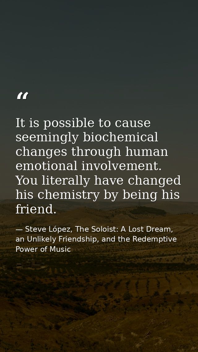 It is possible to cause seemingly biochemical changes through human emotional involvement. You literally have changed hi — Steve López, The Soloist: A Lost Dream, an Unlikely Friendship, and the Redemptive Power of Music