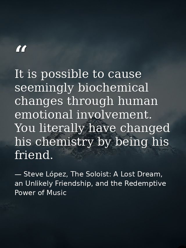 It is possible to cause seemingly biochemical changes through human emotional involvement. You literally have changed hi — Steve López, The Soloist: A Lost Dream, an Unlikely Friendship, and the Redemptive Power of Music