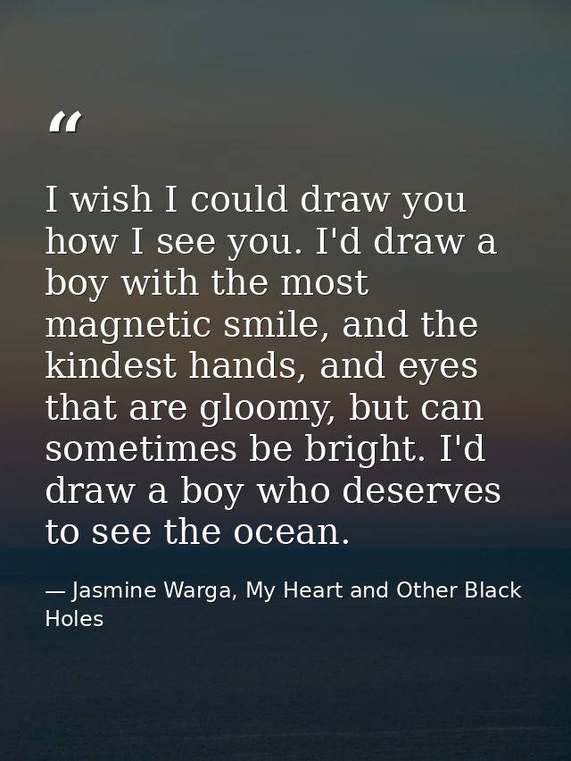 I wish I could draw you how I see you. I'd draw a boy with the most magnetic smile, and the kindest hands, and eyes that — Jasmine Warga, My Heart and Other Black Holes
