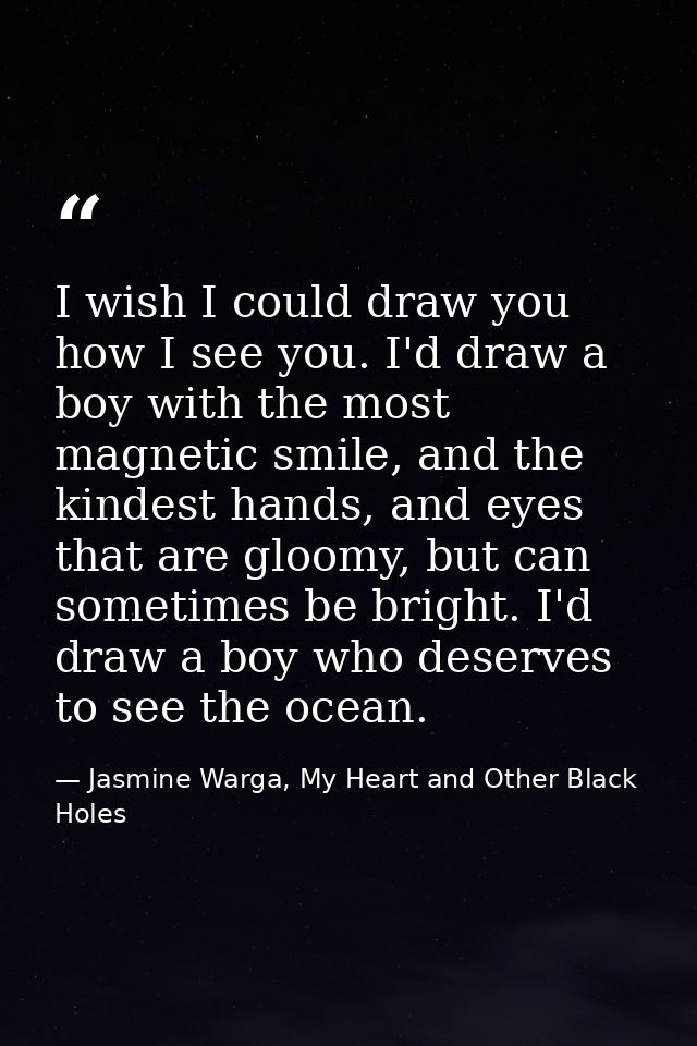 I wish I could draw you how I see you. I'd draw a boy with the most magnetic smile, and the kindest hands, and eyes that — Jasmine Warga, My Heart and Other Black Holes