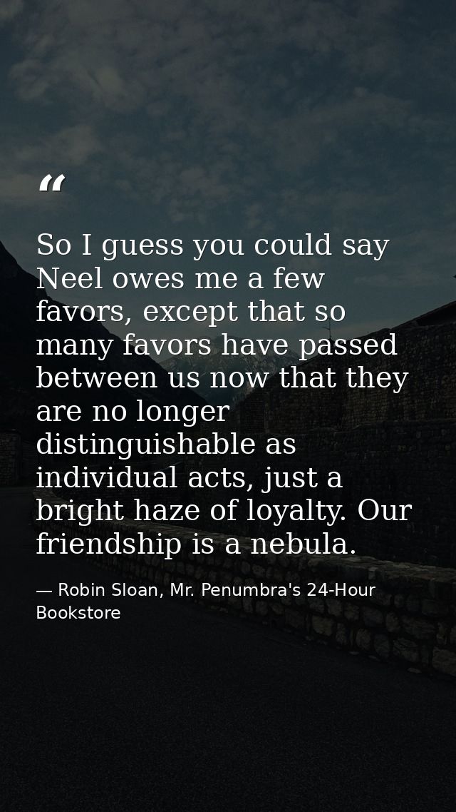 So I guess you could say Neel owes me a few favors, except that so many favors have passed between us now that they are  — Robin Sloan, Mr. Penumbra's 24-Hour Bookstore