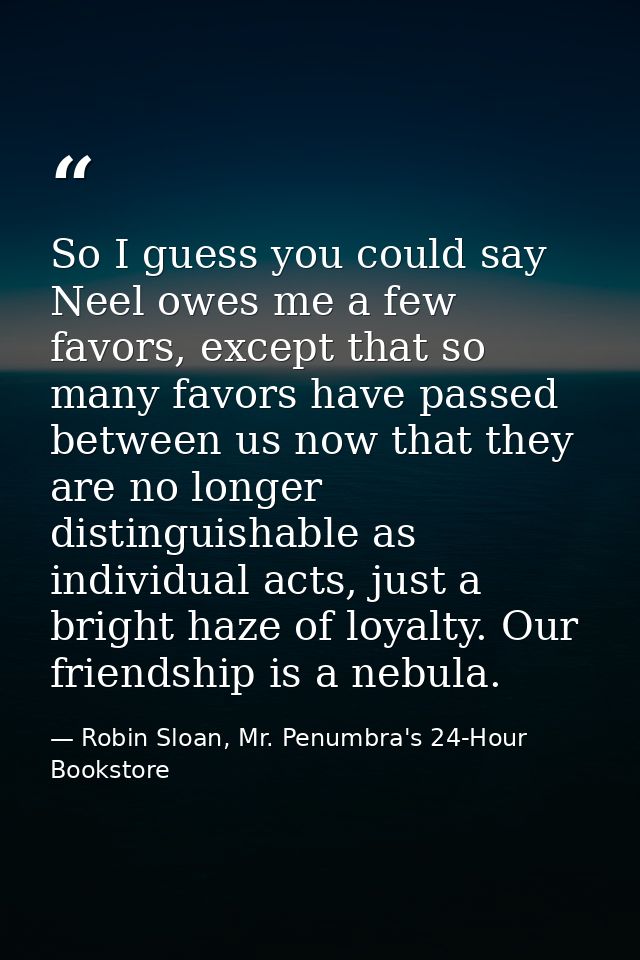 So I guess you could say Neel owes me a few favors, except that so many favors have passed between us now that they are  — Robin Sloan, Mr. Penumbra's 24-Hour Bookstore