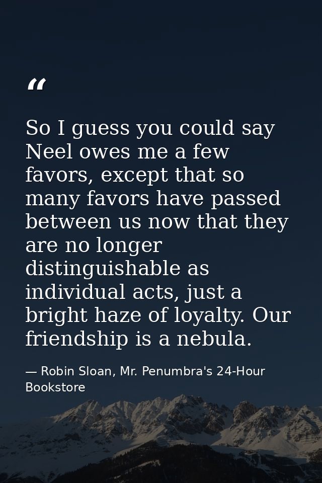 So I guess you could say Neel owes me a few favors, except that so many favors have passed between us now that they are  — Robin Sloan, Mr. Penumbra's 24-Hour Bookstore