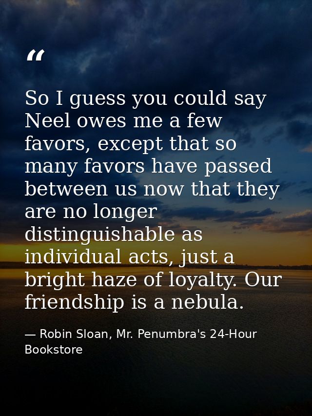 So I guess you could say Neel owes me a few favors, except that so many favors have passed between us now that they are  — Robin Sloan, Mr. Penumbra's 24-Hour Bookstore