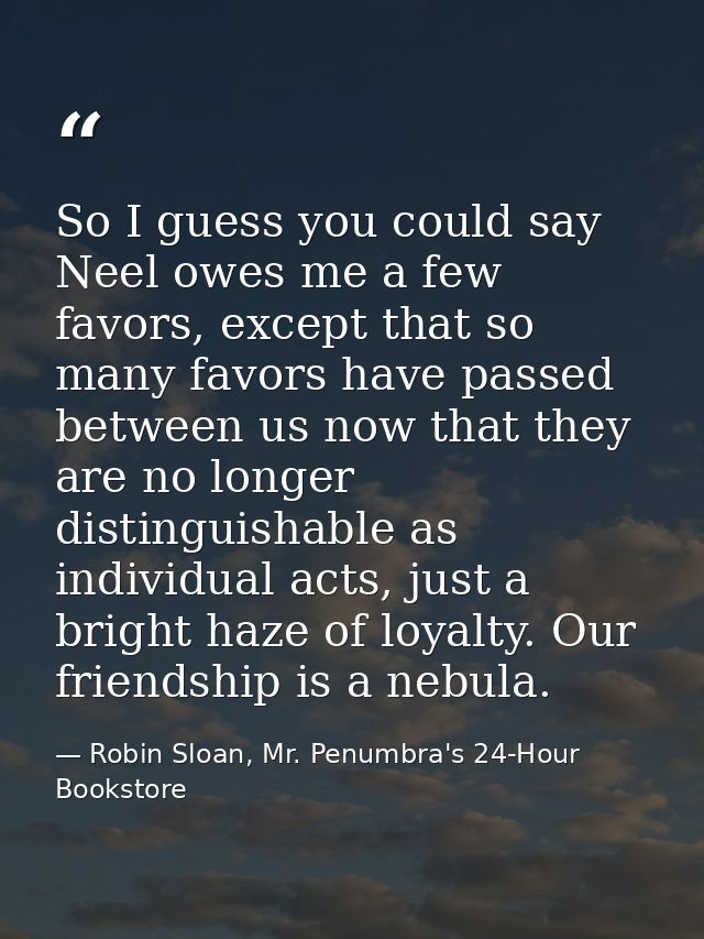 So I guess you could say Neel owes me a few favors, except that so many favors have passed between us now that they are  — Robin Sloan, Mr. Penumbra's 24-Hour Bookstore