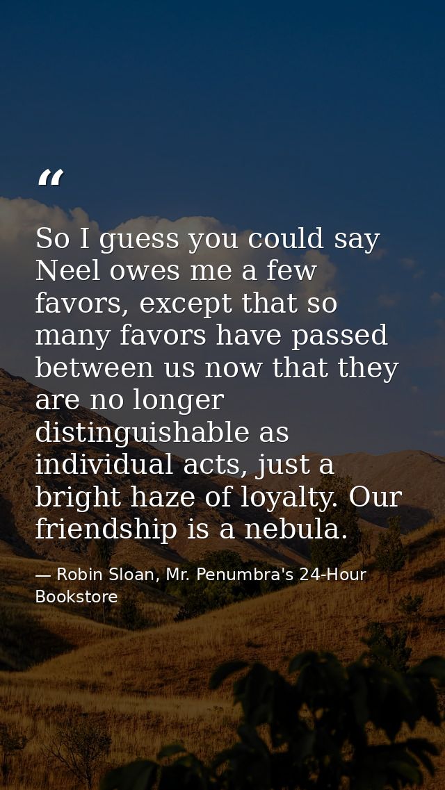 So I guess you could say Neel owes me a few favors, except that so many favors have passed between us now that they are  — Robin Sloan, Mr. Penumbra's 24-Hour Bookstore