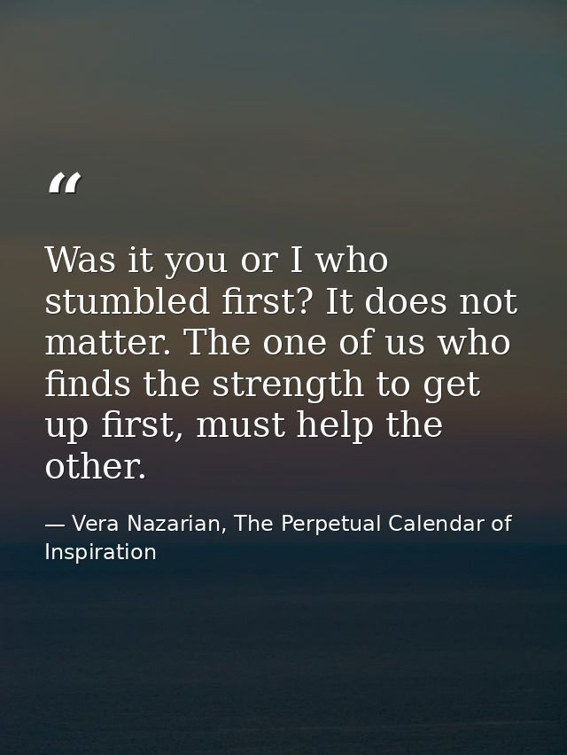 Was it you or I who stumbled first? It does not matter. The one of us who finds the strength to get up first, must help  — Vera Nazarian, The Perpetual Calendar of Inspiration