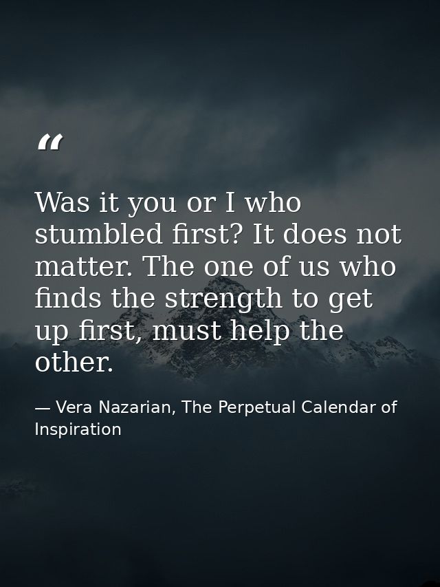 Was it you or I who stumbled first? It does not matter. The one of us who finds the strength to get up first, must help  — Vera Nazarian, The Perpetual Calendar of Inspiration