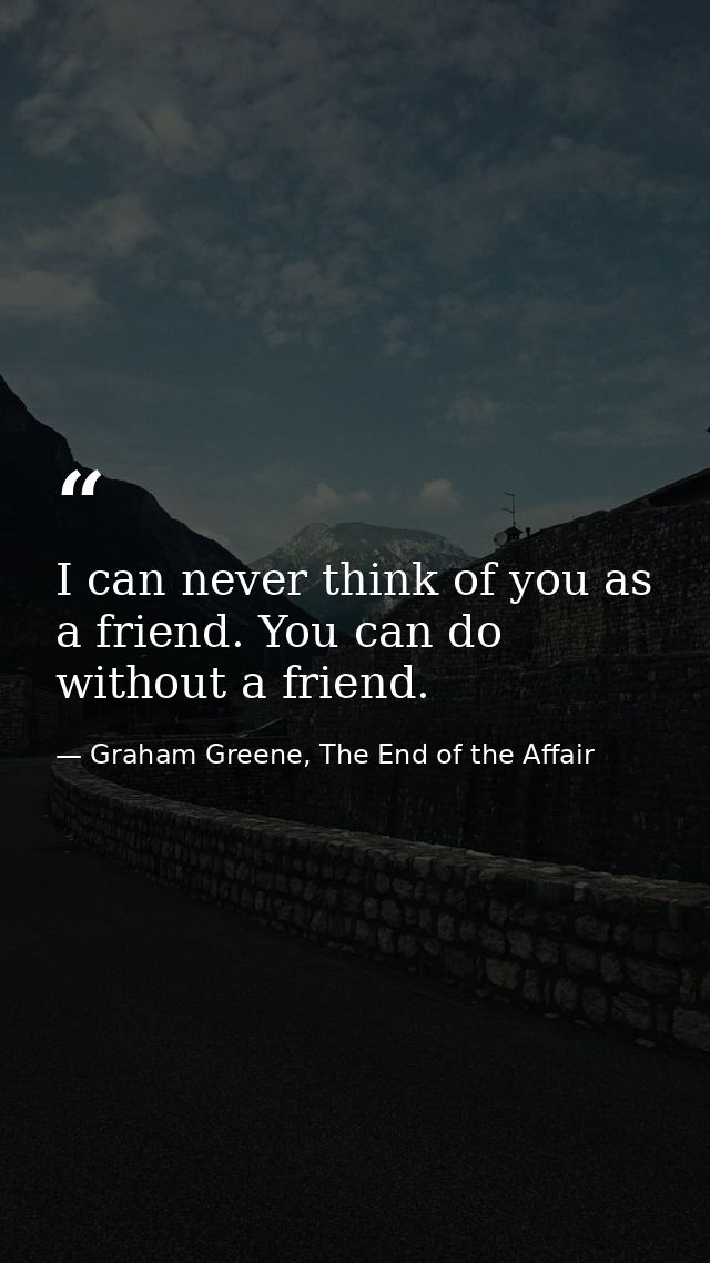 I can never think of you as a friend. You can do without a friend. — Graham Greene, The End of the Affair
