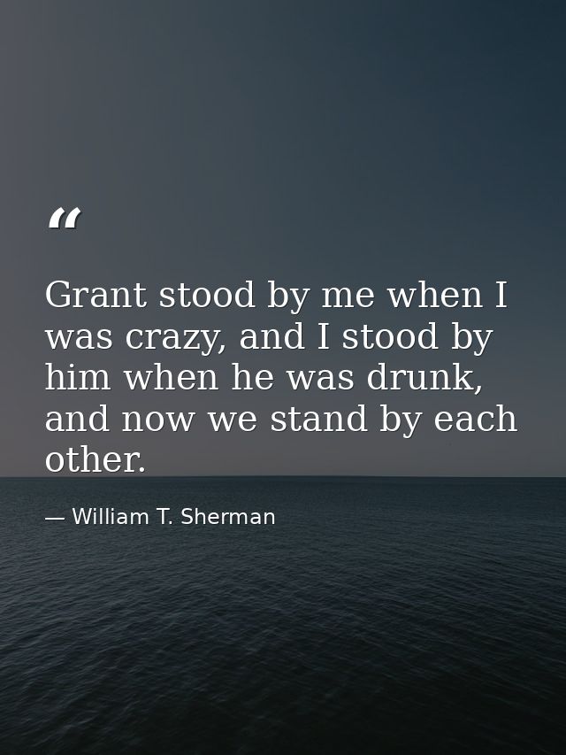 Grant stood by me when I was crazy, and I stood by him when he was drunk, and now we stand by each other. — William T. Sherman