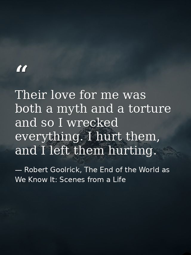 Their love for me was both a myth and a torture and so I wrecked everything. I hurt them, and I left them hurting. — Robert Goolrick, The End of the World as We Know It: Scenes from a Life