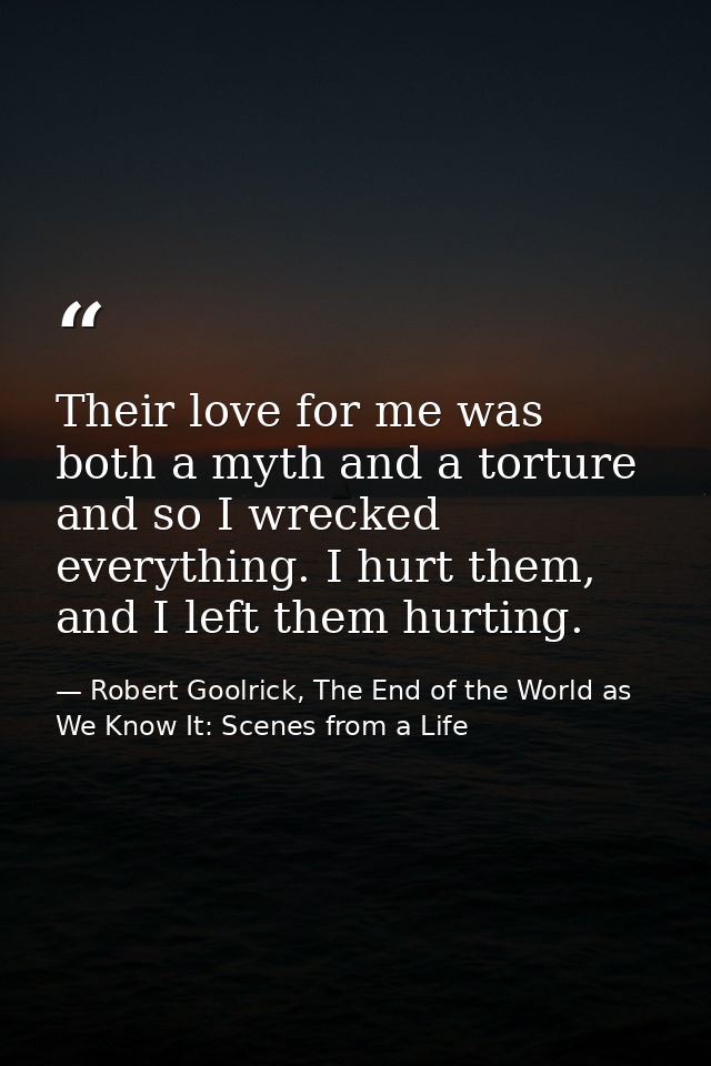 Their love for me was both a myth and a torture and so I wrecked everything. I hurt them, and I left them hurting. — Robert Goolrick, The End of the World as We Know It: Scenes from a Life