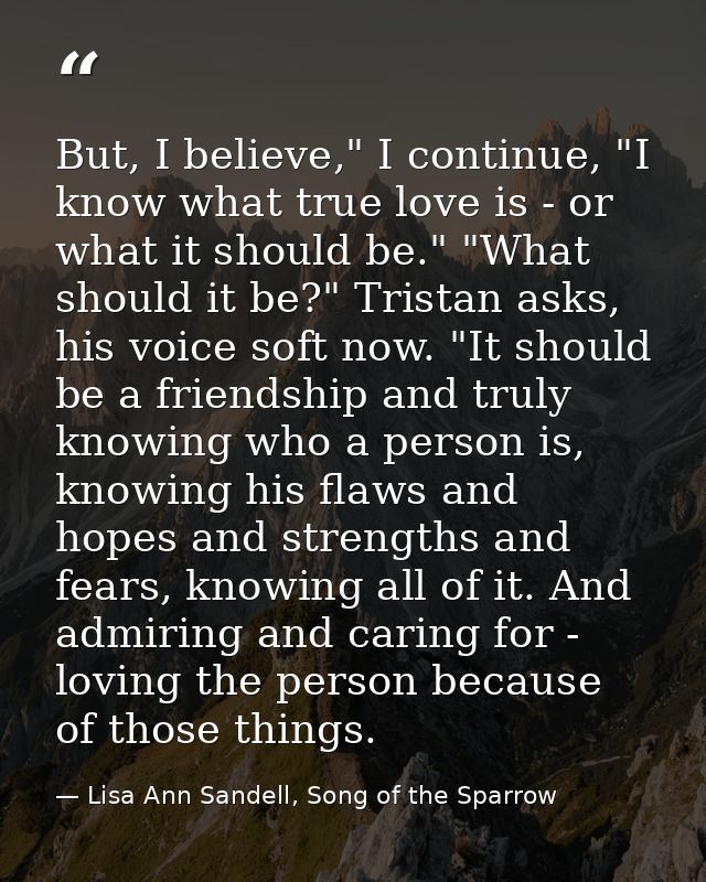 But, I believe," I continue, "I know what true love is - or what it should be." "What should it be?" Tristan asks, his v — Lisa Ann Sandell, Song of the Sparrow