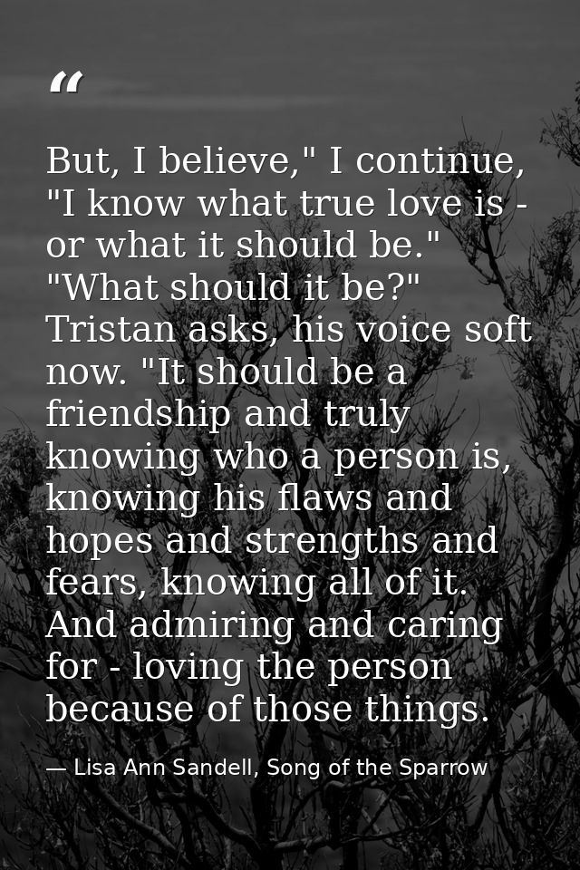 But, I believe," I continue, "I know what true love is - or what it should be." "What should it be?" Tristan asks, his v — Lisa Ann Sandell, Song of the Sparrow