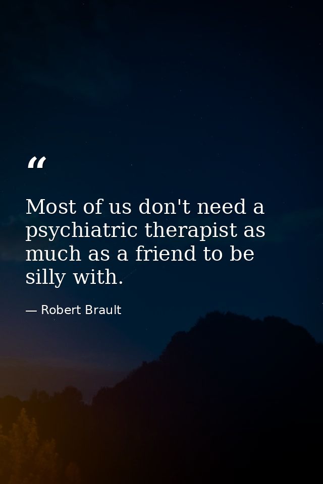 Most of us don't need a psychiatric therapist as much as a friend to be silly with. — Robert Brault