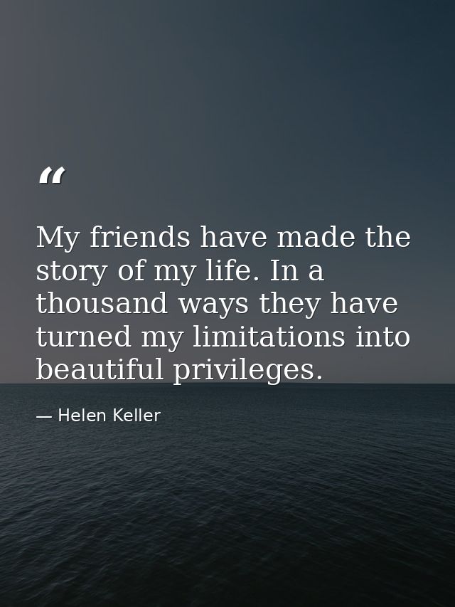 My friends have made the story of my life. In a thousand ways they have turned my limitations into beautiful privileges. — Helen Keller