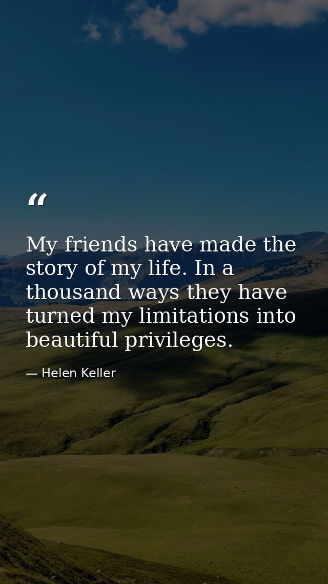 My friends have made the story of my life. In a thousand ways they have turned my limitations into beautiful privileges. — Helen Keller