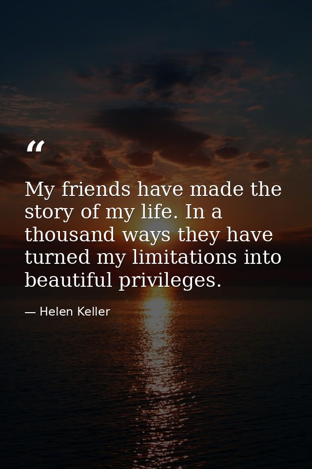 My friends have made the story of my life. In a thousand ways they have turned my limitations into beautiful privileges. — Helen Keller