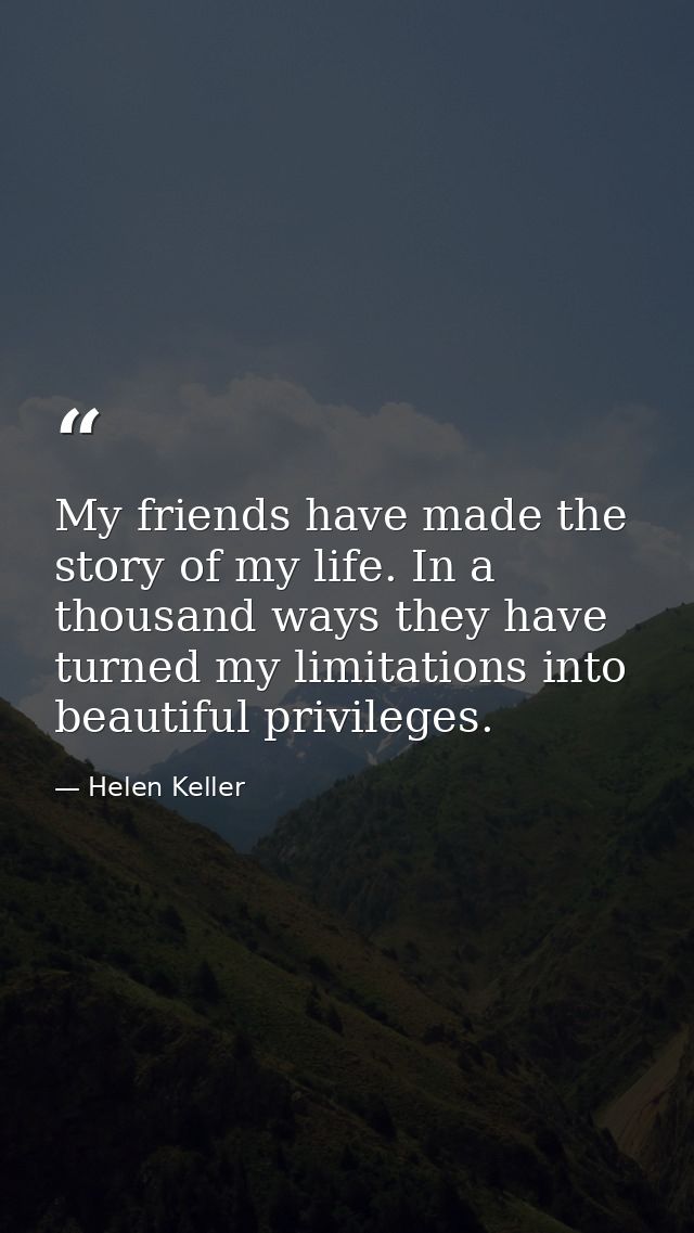 My friends have made the story of my life. In a thousand ways they have turned my limitations into beautiful privileges. — Helen Keller