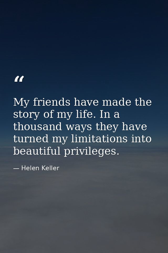 My friends have made the story of my life. In a thousand ways they have turned my limitations into beautiful privileges. — Helen Keller