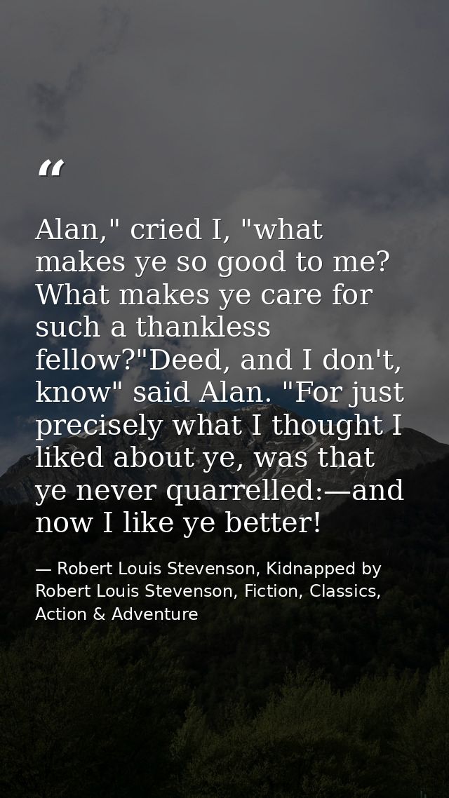 Alan," cried I, "what makes ye so good to me? What makes ye care for such a thankless fellow?"Deed, and I don't, know" s — Robert Louis Stevenson, Kidnapped by Robert Louis Stevenson, Fiction, Classics, Action & Adventure