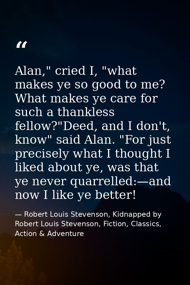 Alan," cried I, "what makes ye so good to me? What makes ye care for such a thankless fellow?"Deed, and I don't, know" s — Robert Louis Stevenson, Kidnapped by Robert Louis Stevenson, Fiction, Classics, Action & Adventure