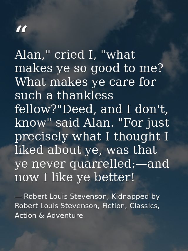 Alan," cried I, "what makes ye so good to me? What makes ye care for such a thankless fellow?"Deed, and I don't, know" s — Robert Louis Stevenson, Kidnapped by Robert Louis Stevenson, Fiction, Classics, Action & Adventure